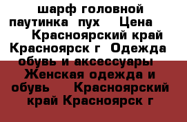 шарф головной паутинка (пух) › Цена ­ 200 - Красноярский край, Красноярск г. Одежда, обувь и аксессуары » Женская одежда и обувь   . Красноярский край,Красноярск г.